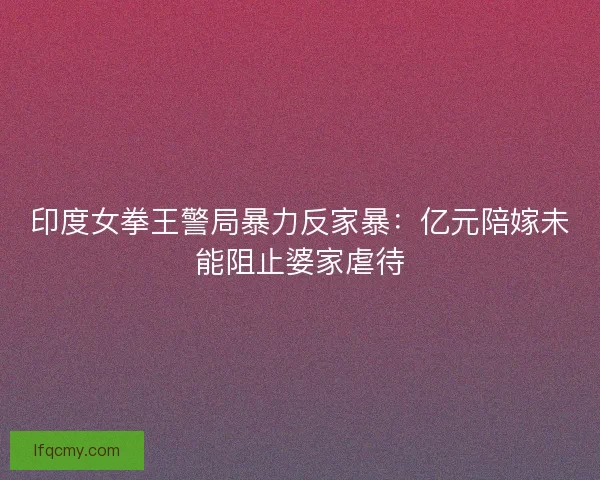 印度女拳王警局暴力反家暴：亿元陪嫁未能阻止婆家虐待