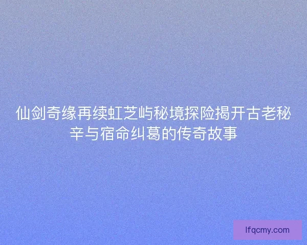仙剑奇缘再续虹芝屿秘境探险揭开古老秘辛与宿命纠葛的传奇故事