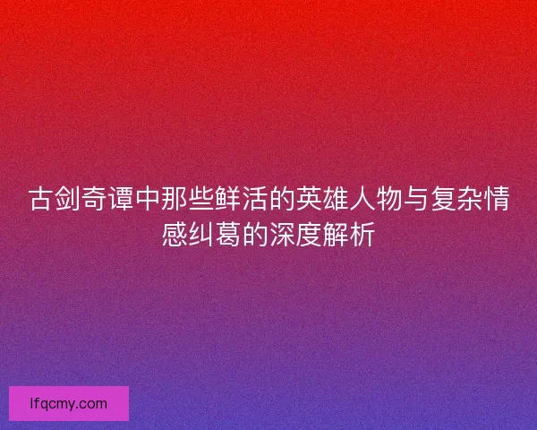 古剑奇谭中那些鲜活的英雄人物与复杂情感纠葛的深度解析