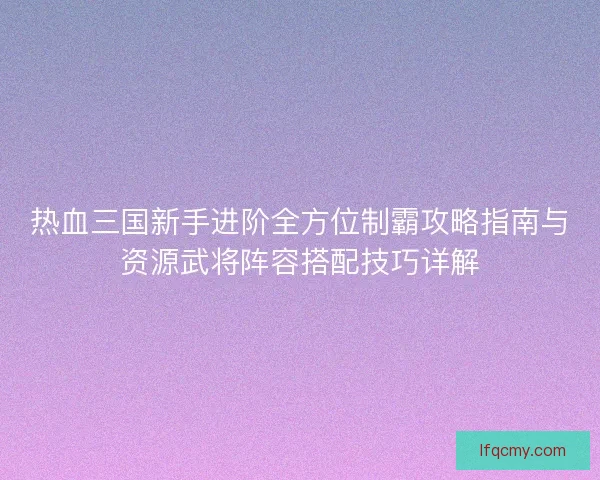热血三国新手进阶全方位制霸攻略指南与资源武将阵容搭配技巧详解