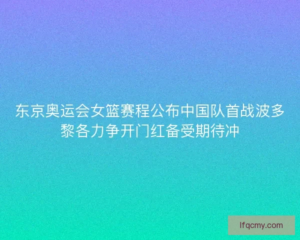 东京奥运会女篮赛程公布中国队首战波多黎各力争开门红备受期待冲