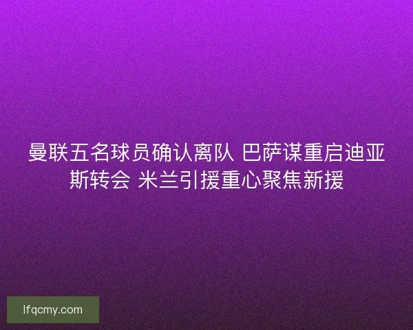 曼联五名球员确认离队 巴萨谋重启迪亚斯转会 米兰引援重心聚焦新援