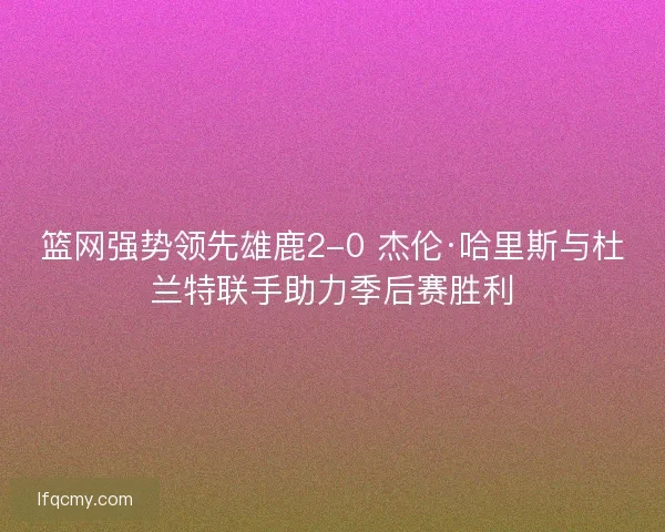 篮网强势领先雄鹿2-0 杰伦·哈里斯与杜兰特联手助力季后赛胜利