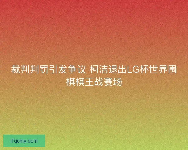 裁判判罚引发争议 柯洁退出LG杯世界围棋棋王战赛场