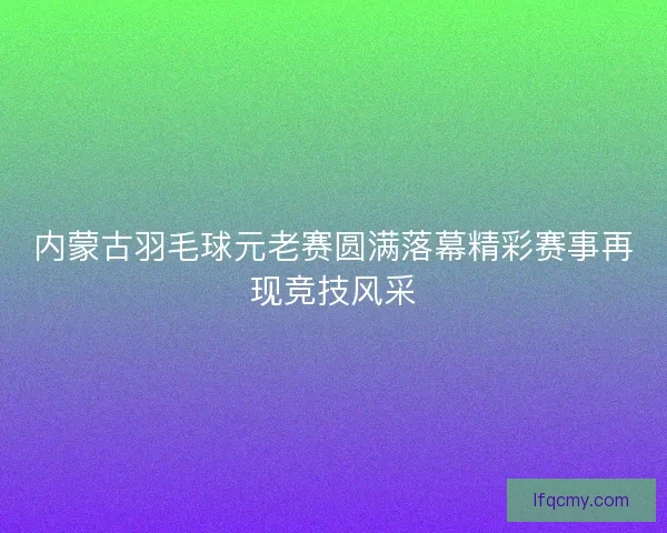 内蒙古羽毛球元老赛圆满落幕精彩赛事再现竞技风采