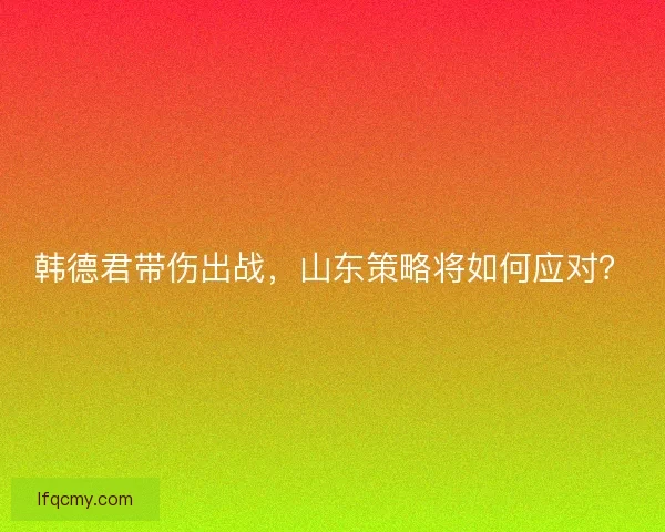韩德君带伤出战,山东策略将如何应对? 韩德君带伤出战,山东策略将如何应对?